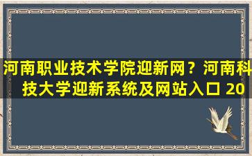 河南职业技术学院迎新网？河南科技大学迎新系统及网站入口 2021新生入学须知及注意事项